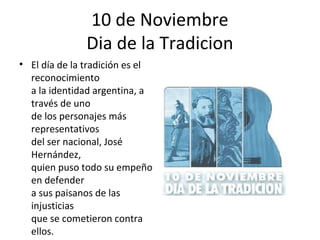 10 de Noviembre
               Dia de la Tradicion
• El día de la tradición es el
  reconocimiento
  a la identidad argentina, a
  través de uno
  de los personajes más
  representativos
  del ser nacional, José
  Hernández,
  quien puso todo su empeño
  en defender
  a sus paisanos de las
  injusticias
  que se cometieron contra
  ellos.
 