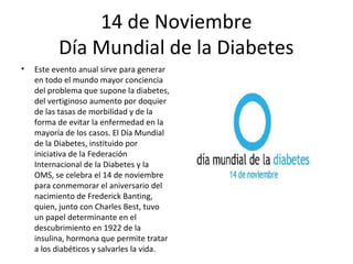 14 de Noviembre
          Día Mundial de la Diabetes
•   Este evento anual sirve para generar
    en todo el mundo mayor conciencia
    del problema que supone la diabetes,
    del vertiginoso aumento por doquier
    de las tasas de morbilidad y de la
    forma de evitar la enfermedad en la
    mayoría de los casos. El Día Mundial
    de la Diabetes, instituido por
    iniciativa de la Federación
    Internacional de la Diabetes y la
    OMS, se celebra el 14 de noviembre
    para conmemorar el aniversario del
    nacimiento de Frederick Banting,
    quien, junto con Charles Best, tuvo
    un papel determinante en el
    descubrimiento en 1922 de la
    insulina, hormona que permite tratar
    a los diabéticos y salvarles la vida.
 