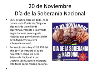 20 de Noviembre
        Día de la Soberanía Nacional
•   El 20 de noviembre de 1845, en la
    batalla de la Vuelta de Obligado,
    algo más de un millar de
    argentinos enfrentó a la armada
    anglo francesa en una gesta
    histórica que permitió consolidar
    definitivamente nuestra
    soberanía nacional.
•   Por medio de la Ley Nº 20.770 del
    año 1974 se instauró el 20 de
    noviembre como Día de la
    Soberanía Nacional. Y por
    Decreto 1584/2010 se incorpora
    esta fecha como feriado nacional.
•
 