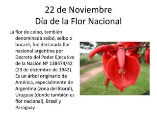 22 de Noviembre
            Día de la Flor Nacional
La flor de ceibo, también
   denominada seibó, seíbo o
   bucaré, fue declarada flor
   nacional argentina por
   Decreto del Poder Ejecutivo
   de la Nación Nº 138474/42
   (23 de diciembre de 1942).
   Es un árbol originario de
   América, especialmente de
   Argentina (zona del litoral),
   Uruguay (donde también es
   flor nacional), Brasil y
   Paraguay
 