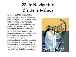 22 de Noviembre
                       Día de la Música
•   En el año 1594 Santa Cecilia fue
    nombrada patrona de la música por
    el Papa Gregorio XIII y, a través de los
    siglos, su figura ha permanecido
    venerada por la humanidad con ese
    padrinazgo. Su fiesta es el 22 de
    noviembre, fecha que corresponde
    con su nacimiento y que ha sido
    adoptada mundialmente como el Día
    de la Música. El padrinazgo de la
    música le fue otorgado por haber
    demostrado una atracción irresistible
    hacia los acordes melodiosos de los
    instrumentos. Su espíritu sensible y
    apasionado por este arte convirtió así
    su nombre en símbolo de la música.
 