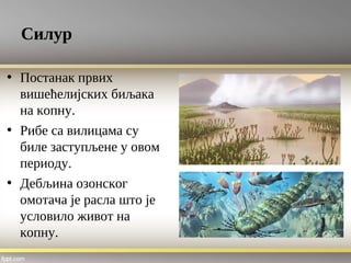 Силур
• Постанак првих
вишећелијских биљака
на копну.
• Рибе са вилицама су
биле заступљене у овом
периоду.
• Дебљина озонског
омотача је расла што је
условило живот на
копну.
 