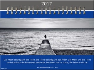 Das Meer ist salzig wie die Träne, die Träne ist salzig wie das Meer. Das Meer und die Träne sind sich durch die Einsamkeit verwandt. Das Meer hat sie schon, die Träne sucht sie. Karl Ferdinand Gutzkow, (1811 - 1878) Marie 2012 