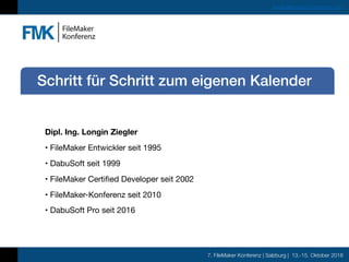 7. FileMaker Konferenz | Salzburg | 13.-15. Oktober 2016
www.filemaker-konferenz.com
Dipl. Ing. Longin Ziegler
• FileMaker Entwickler seit 1995

• DabuSoft seit 1999

• FileMaker Certified Developer seit 2002

• FileMaker-Konferenz seit 2010

• DabuSoft Pro seit 2016
Schritt für Schritt zum eigenen Kalender
 
