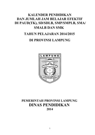 KALENDER PENDIDIKAN
DAN JUMLAH JAM BELAJAR EFEKTIF
DI PAUD(TK), SD/SDLB, SMP/SMPLB, SMA/
SMALB DAN SMK
TAHUN PELAJARAN 2014/2015
DI PROVINSI LAMPUNG
PEMERINTAH PROVINSI LAMPUNG
DINAS PENDIDIKAN
2014
1
 