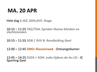 MA. 20 APR
Hele dag 6 JGZ, 6OH,6VZ: Stage
10:15 – 11:55 7KZ/7OA: Spreker thema blinden en
slechtzienden
10:15 – 11:55 3OR / 3VV B: Rondleiding Geel
12:00 – 12:45 5MO: Klassenraad - Ontvangstkamer
12:45 – 14:25 5VZA + 5OH: Judo tijdens de les LO - JC
Sporting Geel
 