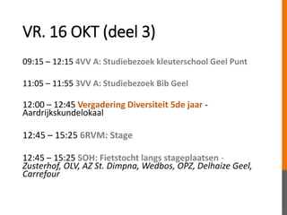 VR. 16 OKT (deel 3)
09:15 – 12:15 4VV A: Studiebezoek kleuterschool Geel Punt
11:05 – 11:55 3VV A: Studiebezoek Bib Geel
12:00 – 12:45 Vergadering Diversiteit 5de jaar -
Aardrijkskundelokaal
12:45 – 15:25 6RVM: Stage
12:45 – 15:25 5OH: Fietstocht langs stageplaatsen -
Zusterhof, OLV, AZ St. Dimpna, Wedbos, OPZ, Delhaize Geel,
Carrefour
 