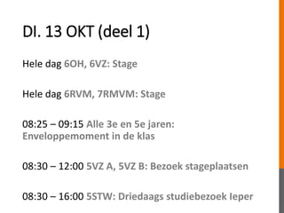 DI. 13 OKT (deel 1)
Hele dag 6OH, 6VZ: Stage
Hele dag 6RVM, 7RMVM: Stage
08:25 – 09:15 Alle 3e en 5e jaren:
Enveloppemoment in de klas
08:30 – 12:00 5VZ A, 5VZ B: Bezoek stageplaatsen
08:30 – 16:00 5STW: Driedaags studiebezoek Ieper
 