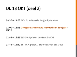 DI. 13 OKT (deel 2)
09:30 – 11:05 4VV A: Infosessie drughulpverlener
12:00 – 12:45 Groepssessie nieuwe leerkrachten 2de jaar -
H405
12:45 – 14:25 5JGZ B: Spreker omtrent SMOG
13:45 – 15:30 3STW A groep 1: Studiebezoek Bib Geel
 