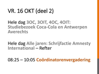 VR. 16 OKT (deel 2)
Hele dag 3OC, 3OIT, 4OC, 4OIT:
Studiebezoek Coca-Cola en Antwerpen
Averechts
Hele dag Alle jaren: Schrijfactie Amnesty
International – Refter
08:25 – 10:05 Coördinatorenvergadering
 