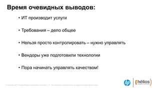 Время очевидных выводов:
                 • ИТ производит услуги

                 • Требования – дело общее

                 • Нельзя просто контролировать – нужно управлять

                 • Вендоры уже подготовили технологии

                 • Пора начинать управлять качеством!


© Copyright 2012 Hewlett-Packard Development Company, L.P. The information contained herein is subject to change without notice.
 