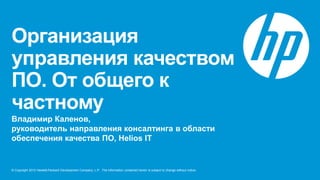 Организация
управления качеством
ПО. От общего к
частному
Владимир Каленов,
руководитель направления консалтинга в области
обеспечения качества ПО, Helios IT


© Copyright 2012 Hewlett-Packard Development Company, L.P. The information contained herein is subject to change without notice.
 