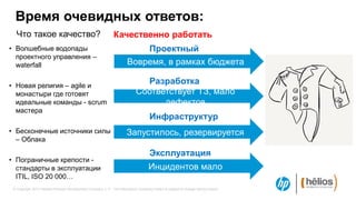 Время очевидных ответов:
   Что такое качество?                                         Качественно работать
• Волшебные водопады                                                        Проектный
  проектного управления –                                                   офис
  waterfall                                                             Вовремя, в рамках бюджета

• Новая религия – agile и
                                                                               Разработка
  монастыри где готовят                                                      Соответствует ТЗ, мало
  идеальные команды - scrum                                                        дефектов
  мастера
                                                                            Инфраструктур
• Бесконечные источники силы                                                а
                                                                       Запустилось, резервируется
  – Облака

                                                                                      Эксплуатация
• Пограничные крепости -
  стандарты в эксплуатации                                                           Инцидентов мало
  ITIL, ISO 20 000…
 © Copyright 2012 Hewlett-Packard Development Company, L.P. The information contained herein is subject to change without notice.
 