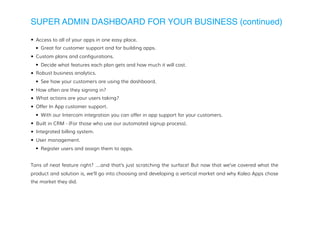 SUPER ADMIN DASHBOARD FOR YOUR BUSINESS (continued)
• Access to all of your apps in one easy place.
• Great for customer support and for building apps.
• Custom plans and configurations.
• Decide what features each plan gets and how much it will cost.
• Robust business analytics.
• See how your customers are using the dashboard.
• How often are they signing in?
• What actions are your users taking?
• Offer In App customer support.
• With our Intercom integration you can offer in app support for your customers.
• Built in CRM - (For those who use our automated signup process).
• Integrated billing system.
• User management.
• Register users and assign them to apps.
Tons of neat feature right? ….and that’s just scratching the surface! But now that we’ve covered what the
product and solution is, we’ll go into choosing and developing a vertical market and why Kaleo Apps chose
the market they did.
 