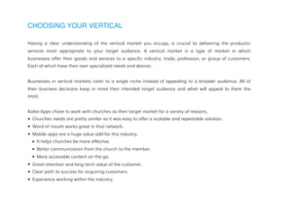 CHOOSING YOUR VERTICAL
Having a clear understanding of the vertical market you occupy, is crucial to delivering the products/
services most appropriate to your target audience. A vertical market is a type of market in which
businesses offer their goods and services to a specific industry, trade, profession, or group of customers.
Each of which have their own specialized needs and desires.
Businesses in vertical markets cater to a single niche instead of appealing to a broader audience. All of
their business decisions keep in mind their intended target audience and what will appeal to them the
most.
Kaleo Apps chose to work with churches as their target market for a variety of reasons.
• Churches needs are pretty similar so it was easy to offer a scalable and repeatable solution.
• Word of mouth works great in that network.
• Mobile apps are a huge value add for this industry.
• It helps churches be more effective.
• Better communication from the church to the member.
• More accessible content on the go.
• Great retention and long term value of the customer.
• Clear path to success for acquiring customers.
• Experience working within the industry.
 