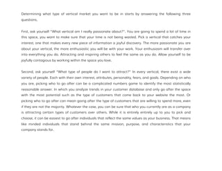 Determining what type of vertical market you want to be in starts by answering the following three
questions.
First, ask yourself “What vertical am I really passionate about?”. You are going to spend a lot of time in
this space, you want to make sure that your time is not being wasted. Pick a vertical that catches your
interest, one that makes every new piece of information a joyful discovery. The more passionate you are
about your vertical, the more enthusiastic you will be with your work. Your enthusiasm will transfer over
into everything you do. Attracting and inspiring others to feel the same as you do. Allow yourself to be
joyfully contagious by working within the space you love.
Second, ask yourself “What type of people do I want to attract?” In every vertical, there exist a wide
variety of people. Each with their own interest, attributes, personality, fears, and goals. Depending on who
you are, picking who to go after can be a complicated numbers game to identify the most statistically
reasonable answer. In which you analyze trends in your customer database and only go after the space
with the most potential such as the type of customers that come back to your website the most. Or
picking who to go after can mean going after the type of customers that are willing to spend more, even
if they are not the majority. Whatever the case, you can be sure that who you currently are as a company
is attracting certain types of customers over others. While it is entirely entirely up to you to pick and
choose, it can be easiest to go after individuals that reflect the same values as your business. That means
like minded individuals that stand behind the same mission, purpose, and characteristics that your
company stands for.
 