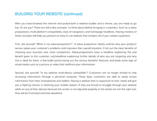 BUILDING YOUR WEBSITE (continued)
After you have browsed the internet and picked both a website builder and a theme, you are ready to go
live. Or are you? There are still a few concepts to think about before bringing in customers. Such as a value
propositions, multi-platform compatibility, ease of navigation, and homepage headlines. Having mastery of
these concepts will help you present an easy to use website that answers all of your viewers questions.
First, ask yourself “What is my value-proposition?”. A value proposition clearly outlines why your product/
service solves your customer's problems and improves their overall situation. It list out the clear benefits of
choosing your business over close competitors. Value-propositions have a headline explaining the end
benefit given to the customer, sub-headlines explaining further details of who you are targeting and why
this is ideal for them, a few bullet points listing out the various benefits/ features, and lastly some type of
visual media such as a picture or video that reaffirms your information.
Second, ask yourself “Is my website multi-device compatible”? Customers are no longer limited to only
accessing information through a personal computer. These days, customers are able to easily access
information from their smartphones and tablets. Having a website that is responsive to their needs will give
you a fighting chance in retaining your mobile viewers. If they are forced to struggle through your website
while on any of their devices because the screen is not adjusted properly or the words are not the right size,
they will be frustrated and look elsewhere.
 
