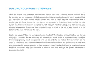 BUILDING YOUR WEBSITE (continued)
Third, ask yourself “Can customers easily navigate through your site?”. Exploring through your site should
be seamless and self explanatory. Including navigation tools such as tool-bars and search boxes will help
you make your site search friendly for your viewers. You want to create a system that will allow them to
wander your site freely without the frustration of not being able to find what they are looking for. Your
system should entice your viewers to explore your site freely all the while subtly guiding them towards your
product/ service page. This can be done by including calls to action at the end of your content, or at the
bottom of the page or the top of the page.
Lastly, ask yourself “Does my home page have a headline?” The headline and sub-headline are the first
things your customers will see when they first arrive at your home screen. If those two are not conveying
the message properly about who you are, what you do, and why you matter, then your visitors are not
going to stick around. Your visitors need to know in those few seconds they are introduced to your site, that
you are relevant by bringing solutions to their problems. A user friendly site should be easy to access and
enjoyable to explore. Keep your customer in mind as you move through the process of creating a
professional website.
 