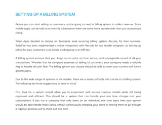 SETTING UP A BILLING SYSTEM
Before you can start selling to customers, you’re going to need a billing system to collect revenue. Since
mobile apps can be sold as a monthly subscription there are some more complexities than just accepting a
check.
Kaleo Apps decided to choose an Enterprise level recurring billing system, Recurly, for their business.
BuildFire has even implemented a native integration with Recurly for our reseller program, so setting up
billing for your customers is as simple as dropping in an API key.
A billing system ensures that you keep an accurate, on time, secure, and manageable record of all your
transactions. Whether that be company expenses or selling to customers, your company needs a reliable
way to handle all cash flow. The billing system you choose should be able to cover your current and future
growth plans.
Due to the wide range of systems in the market, there are a variety of tools that can be in a billing system.
The following are three suggestions to keep in mind.
First, look for a system should allow you to experiment with various revenue models while still being
organized and efficient. This should be a system that can handle your one time charges and your
subscriptions. If you run a company that sells items on an individual, one time basis then your system
should be able handle those cases without continuously charging your client or forcing them to go through
a rigorous process just to check out one item.
 