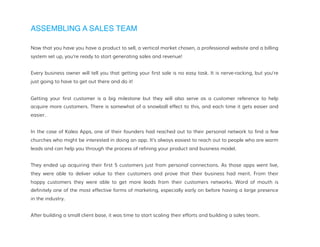 ASSEMBLING A SALES TEAM
Now that you have you have a product to sell, a vertical market chosen, a professional website and a billing
system set up, you’re ready to start generating sales and revenue!
Every business owner will tell you that getting your first sale is no easy task. It is nerve-racking, but you’re
just going to have to get out there and do it!
Getting your first customer is a big milestone but they will also serve as a customer reference to help
acquire more customers. There is somewhat of a snowball effect to this, and each time it gets easier and
easier.
In the case of Kaleo Apps, one of their founders had reached out to their personal network to find a few
churches who might be interested in doing an app. It’s always easiest to reach out to people who are warm
leads and can help you through the process of refining your product and business model.
They ended up acquiring their first 5 customers just from personal connections. As those apps went live,
they were able to deliver value to their customers and prove that their business had merit. From their
happy customers they were able to get more leads from their customers networks. Word of mouth is
definitely one of the most effective forms of marketing, especially early on before having a large presence
in the industry.
After building a small client base, it was time to start scaling their efforts and building a sales team.
 