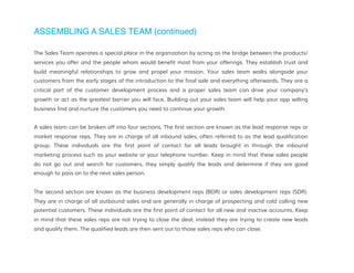 ASSEMBLING A SALES TEAM (continued)
The Sales Team operates a special place in the organization by acting as the bridge between the products/
services you offer and the people whom would benefit most from your offerings. They establish trust and
build meaningful relationships to grow and propel your mission. Your sales team walks alongside your
customers from the early stages of the introduction to the final sale and everything afterwards. They are a
critical part of the customer development process and a proper sales team can drive your company's
growth or act as the greatest barrier you will face. Building out your sales team will help your app selling
business find and nurture the customers you need to continue your growth
A sales team can be broken off into four sections. The first section are known as the lead response reps or
market response reps. They are in charge of all inbound sales, often referred to as the lead qualification
group. These individuals are the first point of contact for all leads brought in through the inbound
marketing process such as your website or your telephone number. Keep in mind that these sales people
do not go out and search for customers, they simply qualify the leads and determine if they are good
enough to pass on to the next sales person.
The second section are known as the business development reps (BDR) or sales development reps (SDR).
They are in charge of all outbound sales and are generally in charge of prospecting and cold calling new
potential customers. These individuals are the first point of contact for all new and inactive accounts. Keep
in mind that these sales reps are not trying to close the deal, instead they are trying to create new leads
and qualify them. The qualified leads are then sent out to those sales reps who can close.
 