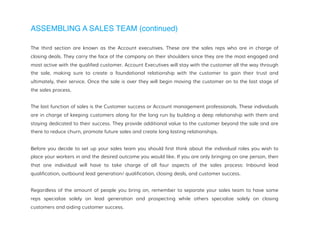 ASSEMBLING A SALES TEAM (continued)
The third section are known as the Account executives. These are the sales reps who are in charge of
closing deals. They carry the face of the company on their shoulders since they are the most engaged and
most active with the qualified customer. Account Executives will stay with the customer all the way through
the sale, making sure to create a foundational relationship with the customer to gain their trust and
ultimately, their service. Once the sale is over they will begin moving the customer on to the last stage of
the sales process.
The last function of sales is the Customer success or Account management professionals. These individuals
are in charge of keeping customers along for the long run by building a deep relationship with them and
staying dedicated to their success. They provide additional value to the customer beyond the sale and are
there to reduce churn, promote future sales and create long lasting relationships.
Before you decide to set up your sales team you should first think about the individual roles you wish to
place your workers in and the desired outcome you would like. If you are only bringing on one person, then
that one individual will have to take charge of all four aspects of the sales process: Inbound lead
qualification, outbound lead generation/ qualification, closing deals, and customer success.
Regardless of the amount of people you bring on, remember to separate your sales team to have some
reps specialize solely on lead generation and prospecting while others specialize solely on closing
customers and aiding customer success.
 