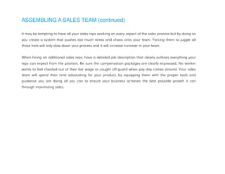 ASSEMBLING A SALES TEAM (continued)
It may be tempting to have all your sales reps working on every aspect of the sales process but by doing so
you create a system that pushes too much stress and chaos onto your team. Forcing them to juggle all
those hats will only slow down your process and it will increase turnover in your team.
When hiring on additional sales reps, have a detailed job description that clearly outlines everything your
reps can expect from the position. Be sure the compensation packages are clearly expressed. No worker
wants to feel cheated out of their fair wage or caught off guard when pay day comes around. Your sales
team will spend their time advocating for your product, by equipping them with the proper tools and
guidance you are doing all you can to ensure your business achieves the best possible growth it can
through maximizing sales.
 