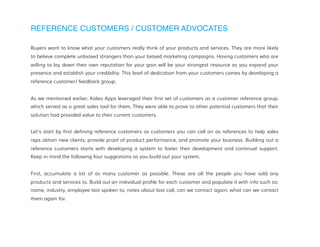 REFERENCE CUSTOMERS / CUSTOMER ADVOCATES
Buyers want to know what your customers really think of your products and services. They are more likely
to believe complete unbiased strangers than your biased marketing campaigns. Having customers who are
willing to lay down their own reputation for your gain will be your strongest resource as you expand your
presence and establish your credibility. This level of dedication from your customers comes by developing a
reference customer/ feedback group.
As we mentioned earlier, Kaleo Apps leveraged their first set of customers as a customer reference group,
which served as a great sales tool for them. They were able to prove to other potential customers that their
solution had provided value to their current customers.
Let's start by first defining reference customers as customers you can call on as references to help sales
reps obtain new clients, provide proof of product performance, and promote your business. Building out a
reference customers starts with developing a system to foster their development and continual support.
Keep in mind the following four suggestions as you build out your system.
First, accumulate a list of as many customer as possible. These are all the people you have sold any
products and services to. Build out an individual profile for each customer and populate it with info such as:
name, industry, employee last spoken to, notes about last call, can we contact again, what can we contact
them again for.
 