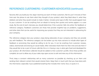 REFERENCE CUSTOMERS / CUSTOMER ADVOCATES (continued)
Second, after you build your list, begin reaching out each of those customers. Ask for just 5 minutes of their
time over the phone to ask them what they thought of your product, what they liked about it, what they
disliked, and what they would include to make it better. Include some type of offer that would appeal most
to your customer. It can be anything from an ebook to having their quotes and names appear in a case
study. By the end of each interview you should determine if the customer falls into either the feedback or
reference category. Feedback customers are those that provide insightful tips on problems, suggestions,
and other data that can be useful for improving your product but they are not interested in advocating for
your company.
The reference category love your product, enjoy being advocates of your company and they can provide
you with feedback. The reference category can be broken up into more sections to include what types of
feedback or promoting they would be willing to do for you. It can be anything from customer reviews,
videos, testimonials and sharing on social media. After interviews thank them for their time and ask them if
they would like to be a part of future calls like this or in having a say in what gets fixed and developed for
your product. All information collected should be added to that customer's profile. Once these profiles are
complete, be sure to allow any of your sales reps open access to edit and view any of this information.
Third, keep a constant relationship will as many customers as possible by checking up on them and
sending them relevant content that would interest them. Keep them in touch with that you have done with
the information, especially if your published anything that includes their name, face, or quote in it.
 