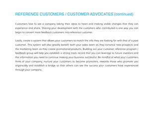 REFERENCE CUSTOMERS / CUSTOMER ADVOCATES (continued)
Customers love to see a company taking their ideas to heart and making visible changes that they can
experience and share. Sharing your development with the customers who contributed is one way you can
begin to convert more feedback customers into reference customer.
Lastly, create a system that allows your customers to match the info they are looking for with that of a past
customer. This system will also greatly benefit both your sales team as they convince new prospects and
the marketing team as they create promotional products. Building out your customer reference program /
feedback group will help you establish a strong track record that you can leverage to future investors and
the information you need to continue making your business successful. Be mindful of what your customers
think of your company, nurture your customers to become promoters, rewards those who promote you
organically and establish a bridge so that others can see the success your customers have experienced
through your company.
 