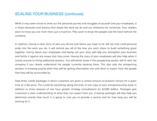 SCALING YOUR BUSINESS (continued)
While it may seem trivial to write out the personal journey and struggles of yourself and your employees, it
is those obstacles and dreams that shape the work we do and our ambitions for tomorrow. Your readers
want to know you are more than just a machine. They want to know the people and the heart behind the
company.
In addition, having a clear story of who you all are and where you hope to be will not only instill personal
pride into the work you do, it will remind you all of the love you each share to build something great
together. Caring about your employees and laying out your story will help you strengthen your business
and fortify it against any issues that may come. Having the story of your employees will also help when it
comes around to hiring additional workers. You will better know if the prospecting worker will fit with the
company if you clearly understand the people currently working there. This also aids the prospecting
workers in knowing exactly what they will be getting themselves into and what to expect from the people
that they will be surrounded by.
Step three, create packages in which customers are given a certain amount of product/ service for a given
time at a flat price. This could be something along the lines of one copy of your entrepreneurship book in
addition to three sessions of one hour growth strategy consultations for $2,000 dollars. Packages give
customers a clear understanding of what they can expect from you. Creating packages will also help you
determine exactly how much it is going to cost you to provide a service and for how long you will be
working on it.
 