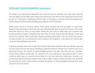 SCALING YOUR BUSINESS (continued)
This allows you to plan ahead adequately and it will also help you distribute your work more efficiently
once you begin to break down what needs to be done by you and what can be outsourced to one of your
workers or a third party. Establishing different types of packaging or putting in place level systems can
greatly aid your business growth by helping you organize resources properly.
Lastly, create sources of recurring revenue. While selling individual one time purchases is a great start,
having to rely extensively on these one time sales will eventually place a cap on the business. The reason
being that having to stress so much about making the next quota of sales stops your company from
focusing entirely on growth. Companies that don’t have recurring revenue start with $0 each month and
need to fill a pipeline. What’s great about SaaS and selling mobile apps is that the name of the game is
recurring revenue. It’s nice knowing that you’re going to be bringing in a set amount of revenue each
month and then building on top of that.
A growing company needs time to experiment and see what works and what does not, therefore securing
as many sources of recurring revenue will help you ease the transition and give you a cushion as you try to
scale your business. Try instead, to create buildable products that grow with time and your customers.
Pricing these products should then be transferred into the subscription style payment plan in which
customers either pay on a month-to-month basis or a one time yearly fee. Scaling your business is an
exciting next step for the entire company. Have a plan in place in place of where you want to be, showcase
the story thus far of your entire company including the people in it, create packages and levels, and create
sources of recurring revenue.
 