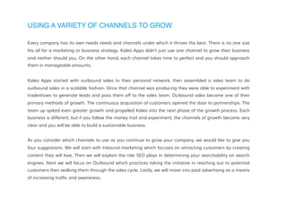 USING A VARIETY OF CHANNELS TO GROW
Every company has its own needs needs and channels under which it thrives the best. There is no one size
fits all for a marketing or business strategy. Kaleo Apps didn’t just use one channel to grow their business
and neither should you. On the other hand, each channel takes time to perfect and you should approach
them in manageable amounts.
Kaleo Apps started with outbound sales to their personal network, then assembled a sales team to do
outbound sales in a scalable fashion. Once that channel was producing they were able to experiment with
tradeshows to generate leads and pass them off to the sales team. Outbound sales became one of their
primary methods of growth. The continuous acquisition of customers opened the door to partnerships. The
team up spiked even greater growth and propelled Kaleo into the next phase of the growth process. Each
business is different, but if you follow the money trail and experiment, the channels of growth become very
clear and you will be able to build a sustainable business.
As you consider which channels to use as you continue to grow your company, we would like to give you
four suggestions. We will start with Inbound marketing which focuses on attracting customers by creating
content they will love. Then we will explain the role SEO plays in determining your searchability on search
engines. Next we will focus on Outbound which practices taking the initiative in reaching out to potential
customers then walking them through the sales cycle. Lastly, we will move into paid advertising as a means
of increasing traffic and awareness.
 