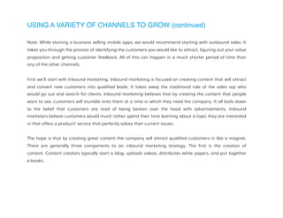 USING A VARIETY OF CHANNELS TO GROW (continued)
Note: While starting a business selling mobile apps, we would recommend starting with outbound sales. It
takes you through the process of identifying the customers you would like to attract, figuring out your value
proposition and getting customer feedback. All of this can happen in a much shorter period of time than
any of the other channels.
First we’ll start with Inbound marketing. Inbound marketing is focused on creating content that will attract
and convert new customers into qualified leads. It takes away the traditional role of the sales rep who
would go out and search for clients. Inbound marketing believes that by creating the content that people
want to see, customers will stumble onto them at a time in which they need the company. It all boils down
to the belief that customers are tired of being beaten over the head with advertisements. Inbound
marketers believe customers would much rather spend their time learning about a topic they are interested
in that offers a product/ service that perfectly solves their current issues.
The hope is that by creating great content the company will attract qualified customers in like a magnet.
There are generally three components to an inbound marketing strategy. The first is the creation of
content. Content creators typically start a blog, uploads videos, distributes white papers, and put together
e-books.
 