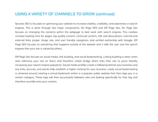 USING A VARIETY OF CHANNELS TO GROW (continued)
Second, SEO is focused on optimizing your website to increase visibility, credibility, and awareness in search
engines. This is done through two major components, On Page SEO and Off Page Seo. On Page Seo
focuses on changing the contents within the webpage to best work with search engines. This involves
increase loading time for pages, top quality content, continual content, title and descriptions, internal and
external links, proper image size, and user friendly navigation, and verified authorship with Google. Off
Page SEO focuses on everything that happens outside of the website and it tells the user and the search
engines that your site is valued by others.
Off Page Seo focuses on social media, link building, and social bookmarking. Linking building is when other
sites reference your site on theirs and therefore create bridge which links their site to yours thereby
increasing your search engine popularity. Social media profiles create a following behind your business and
any links, pictures, and words help establish a higher ranking for your business. Lastly social bookmarking
is centered around creating a virtual bookmark online in a popular public website that then tags you in a
certain category. These tags will then accumulate followers who are looking specifically for that tag and
therefore stumble onto your content.
 