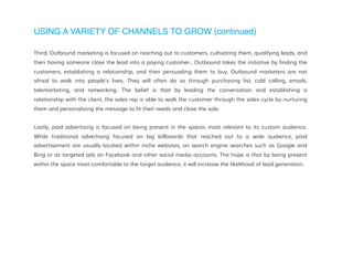 USING A VARIETY OF CHANNELS TO GROW (continued)
Third, Outbound marketing is focused on reaching out to customers, cultivating them, qualifying leads, and
then having someone close the lead into a paying customer., Outbound takes the initiative by finding the
customers, establishing a relationship, and then persuading them to buy, Outbound marketers are not
afraid to walk into people's lives. They will often do so through purchasing list, cold calling, emails,
telemarketing, and networking. The belief is that by leading the conversation and establishing a
relationship with the client, the sales rep is able to walk the customer through the sales cycle by nurturing
them and personalizing the message to fit their needs and close the sale.
Lastly, paid advertising is focused on being present in the spaces most relevant to its custom audience.
While traditional advertising focused on big billboards that reached out to a wide audience, paid
advertisement are usually located within niche websites, on search engine searches such as Google and
Bing or as targeted ads on Facebook and other social media accounts. The hope is that by being present
within the space most comfortable to the target audience, it will increase the likelihood of lead generation.
 