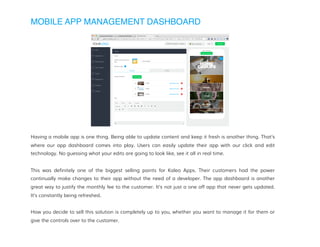 MOBILE APP MANAGEMENT DASHBOARD
Having a mobile app is one thing. Being able to update content and keep it fresh is another thing. That’s
where our app dashboard comes into play. Users can easily update their app with our click and edit
technology. No guessing what your edits are going to look like, see it all in real time.
This was definitely one of the biggest selling points for Kaleo Apps. Their customers had the power
continually make changes to their app without the need of a developer. The app dashboard is another
great way to justify the monthly fee to the customer. It’s not just a one off app that never gets updated.
It’s constantly being refreshed.
How you decide to sell this solution is completely up to you, whether you want to manage it for them or
give the controls over to the customer.
 