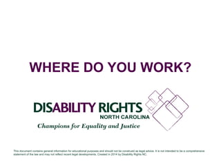WHERE DO YOU WORK? 
This document contains general information for educational purposes and should not be construed as legal advice. It is not intended to be a comprehensive 
statement of the law and may not reflect recent legal developments. Created in 2014 by Disability Rights NC. 
 