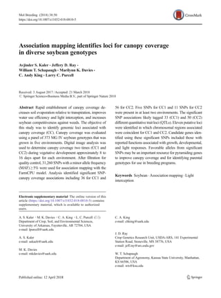 Association mapping identifies loci for canopy coverage
in diverse soybean genotypes
Avjinder S. Kaler & Jeffery D. Ray &
William T. Schapaugh & Marilynn K. Davies &
C. Andy King & Larry C. Purcell
Received: 3 August 2017 /Accepted: 21 March 2018
# Springer Science+Business Media B.V., part of Springer Nature 2018
Abstract Rapid establishment of canopy coverage de-
creases soil evaporation relative to transpiration, improves
water use efficiency and light interception, and increases
soybean competitiveness against weeds. The objective of
this study was to identify genomic loci associated with
canopy coverage (CC). Canopy coverage was evaluated
using a panel of 373 MG IV soybean genotypes that was
grown in five environments. Digital image analysis was
used to determine canopy coverage two times (CC1 and
CC2) during vegetative development approximately 8 to
16 days apart for each environment. After filtration for
quality control, 31,260 SNPs with a minor allele frequency
(MAF) ≥ 5% were used for association mapping with the
FarmCPU model. Analysis identified significant SNP-
canopy coverage associations including 36 for CC1 and
56 for CC2. Five SNPs for CC1 and 11 SNPs for CC2
were present in at least two environments. The significant
SNP associations likely tagged 33 (CC1) and 50 (CC2)
different quantitative trait loci (QTLs). Eleven putative loci
were identified in which chromosomal regions associated
were coincident for CC1 and CC2. Candidate genes iden-
tified using these significant SNPs included those with
reported functions associated with growth, developmental,
and light responses. Favorable alleles from significant
SNPs may be an important resource for pyramiding genes
to improve canopy coverage and for identifying parental
genotypes for use in breeding programs.
Keywords Soybean . Association mapping . Light
interception
Mol Breeding (2018) 38:50
https://doi.org/10.1007/s11032-018-0810-5
Electronic supplementary material The online version of this
article (https://doi.org/10.1007/s11032-018-0810-5) contains
supplementary material, which is available to authorized
users.
A. S. Kaler :M. K. Davies :C. A. King :L. C. Purcell (*)
Department of Crop, Soil, and Environmental Sciences,
University of Arkansas, Fayetteville, AR 72704, USA
e-mail: lpurcell@uark.edu
A. S. Kaler
e-mail: askaelr@uark.edu
M. K. Davies
e-mail: mkdavies@uark.edu
C. A. King
e-mail: chking@uark.edu
J. D. Ray
Crop Genetics Research Unit, USDA-ARS, 141 Experimental
Station Road, Stoneville, MS 38776, USA
e-mail: jeff.ray@ars.usda.gov
W. T. Schapaugh
Department of Agronomy, Kansas State University, Manhattan,
KS 66506, USA
e-mail: wts@ksu.edu
 