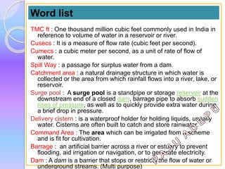 TMC ft : One thousand million cubic feet commonly used in India in
reference to volume of water in a reservoir or river.
Cusecs : It is a measure of flow rate (cubic feet per second).
Cumecs : a cubic meter per second, as a unit of rate of flow of
water.
Spill Way : a passage for surplus water from a dam.
Catchment area : a natural drainage structure in which water is
collected or the area from which rainfall flows into a river, lake, or
reservoir.
Surge pool : A surge pool is a standpipe or storage reservoir at the
downstream end of a closed dam, barrage pipe to absorb sudden
rises of pressure, as well as to quickly provide extra water during
a brief drop in pressure.
Delivery cistern : is a waterproof holder for holding liquids, usually
water. Cisterns are often built to catch and store rainwater.
Command Area : The area which can be irrigated from a scheme
and is fit for cultivation.
Barrage : an artificial barrier across a river or estuary to prevent
flooding, aid irrigation or navigation, or to generate electricity.
Dam : A dam is a barrier that stops or restricts the flow of water or
underground streams. (Multi purpose)
Word list
 