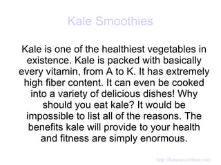 Kale Smoothies

 Kale is one of the healthiest vegetables in
  existence. Kale is packed with basically
every vitamin, from A to K. It has extremely
 high fiber content. It can even be cooked
   into a variety of delicious dishes! Why
      should you eat kale? It would be
  impossible to list all of the reasons. The
   benefits kale will provide to your health
      and fitness are simply enormous.

                               http://kalesmoothies.net/
 