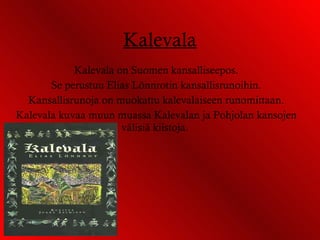 Kalevala Kalevala on Suomen kansalliseepos. Se perustuu Elias Lönnrotin kansallisrunoihin. Kansallisrunoja on muokattu kalevalaiseen runomittaan. Kalevala kuvaa muun muassa Kalevalan ja Pohjolan kansojen välisiä kiistoja.  