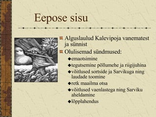 Eepose sisu Alguslaulud Kalevipoja vanematest ja sünnist Olulisemad sündmused: emaotsimine tegutsemine põllumehe ja riigijuhina võitlused sortside ja Sarvikuga ning laudade toomine  retk maailma otsa võitlused vaenlastega ning Sarviku aheldamine lõpplahendus 