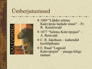 Ümberjutustused  1869 “Lühike seletus Kalevipoja laulude sisust” – Fr. R.  Kreutzwald 1877 “Seletus Kalevipojast” – A. Reinvald C. R. Jakobson – katkendid kooliõpikutes E. Raud “Lugusid Kalevipojast” – praegu kõige tuntum 