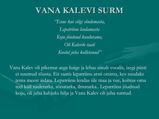 VANA KALEVI SURM ‘’ Enne kui sõlgi sõudemasta, Lepatriinu lendamasta Koju jõudnud kuulutama, Oli Kalevite taati Koolul juba kolletanud’’ Vana Kalev oli pikemat aega haige ja lebas ainult voodis, isegi püsti ei suutnud tõusta. Eit saatis lepatriinu arsti otsima, kes suudaks tema meest aidata. Lepatriinu lendas üle maa ja vee, kohtas oma teel küll tuuletarka, sõnatarka, ilmatarka.. Lepatriinu jõudnud koju, oli juba kahjuks hilja ja Vana Kalev oli juba surnud. 