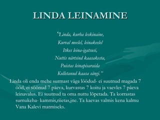 LINDA LEINAMINE ‘ ’ Linda, kurba leskinaine, Kurval meelel, leinakeelel Itkes leina-igatsusi, Nuttis närtsind kaasakesta, Puistas leinapisaraida Kolletanud kaasa sängi.’’ Linda oli enda mehe surmast väga löödud- ei suutnud magada 7 ööd, ei söönud 7 päeva, kurvastas 7 koitu ja vaevles 7 päeva leinavalus. Ei suutnud ta oma nuttu lõpetada. Ta korrastas surnukeha- kammis,riietas,jne. Ta kaevas valmis kena kalmu Vana Kalevi matmiseks. 
