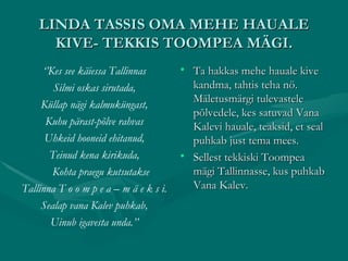 LINDA TASSIS OMA MEHE HAUALE KIVE- TEKKIS TOOMPEA MÄGI. ‘’ Kes see käiessa Tallinnas Silmi oskas sirutada, Küllap nägi kalmuküngast, Kuhu pärast-põlve rahvas Uhkeid hooneid ehitanud, Teinud kena kirikuda, Kohta praegu kutsutakse Tallinna T o o m p e a – m ä e k s i. Sealap vana Kalev puhkab, Uinub igavesta unda.’’ Ta hakkas mehe hauale kive kandma, tahtis teha nö. Mäletusmärgi tulevastele põlvedele, kes satuvad Vana Kalevi hauale, teaksid, et seal puhkab just tema mees. Sellest tekkiski Toompea mägi Tallinnasse, kus puhkab Vana Kalev. 