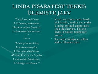 LINDA PISARATEST TEKKIS ÜLEMISTE JÄRV ‘’ Leski istus kivi otsa Väsimusta puhkamaie; Hakkas nutma haledasti, Leinakurbust kustutama: ...’’ ***** ‘’ Linda pisarate loiku, Lese leinanutu järve Võite näha tänapäeval, Mis kui Ü l e m i s t e järvi Lasnamäella lainetamas, Vetevooge veeretamas.’’ Kord, kui Linda mehe haule kivi kandis, kukkus see maha ja naisel polnud enam jaksu seda üles korjata. Ta istus kivile ja hakkas kurbusest nutma. Ta nuttis niipalju, et sellest tekkis Ülemiste järv. 