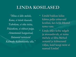 LINDA KOSILASED ‘’ Mina ei lähe mehele, Kana, ei teisele kaasale, Tedrekene, ei võta teista, Pääsukene, ei võõrast peigu. Armutunnid hangusivad, Ilutunnid tarretasid Külmaks kalmukünka alla.’’ Lindal hakkas külas käima palju erinevaid kosilasi, kes kõik ihkasid tema vara. Linda ütles kohe selgelt ja arusaadavalt, et tema mehele ei lähe.Mehed ootasid ja külmetasid väljas, kuid keegi neist ei saanud Lindat! 