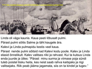 Foto:http://suleke.blogspot.com/2012/04/linda-1-sund-kosilased-pulmad.html
Linda oli väga kaunis. Kaua peeti lõbusalt pulmi.
Pärast pulmi sõitis Salme ja täht kaugele ära.
Kalevi ja Linda pulmapidu kestis veel kaua.
Pärast nende pulmi sõitsid nad Kalevi kodu poole. Kalev ja Linda
elasid õnnelikult. Kalev valitses riiki ja rahvast. Kui ta kutsus Linda
enda juurde ja ütles: “Pärast minu surma ja viimase poja sündi
tuleb poistel liisku heita, kes neist saab rahva kaitsjaks ja riigi
valitsejaks. Riik peab jääma jagamata, siis on ta kindel ja tugev.”
 